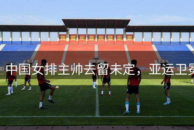 中国女排主帅去留未定，亚运卫冕成关键